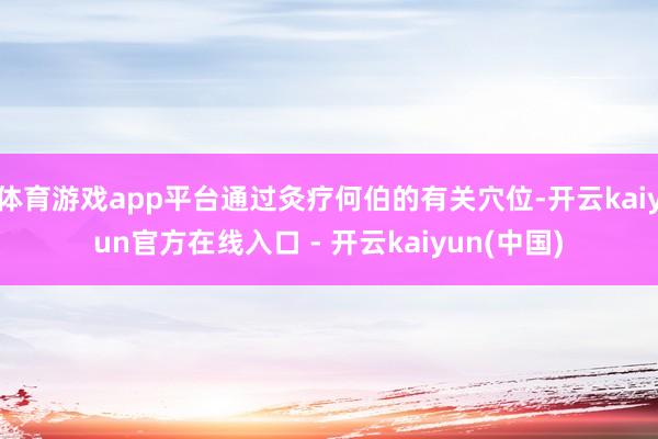 体育游戏app平台通过灸疗何伯的有关穴位-开云kaiyun官方在线入口 - 开云kaiyun(中国)