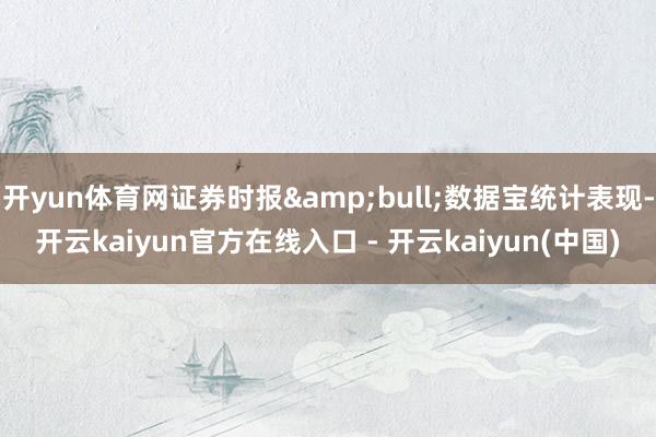 开yun体育网证券时报&bull;数据宝统计表现-开云kaiyun官方在线入口 - 开云kaiyun(中国)