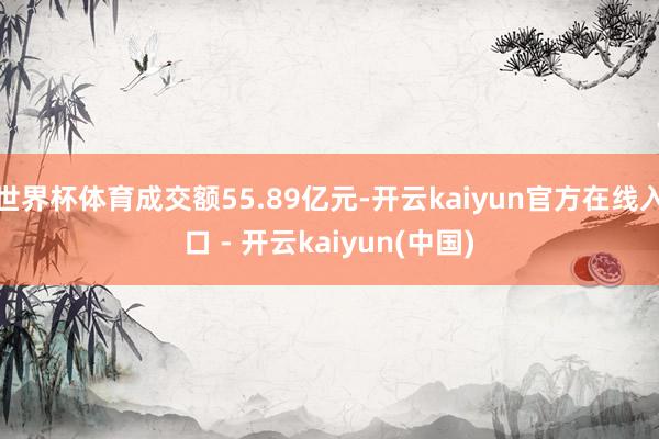 世界杯体育成交额55.89亿元-开云kaiyun官方在线入口 - 开云kaiyun(中国)