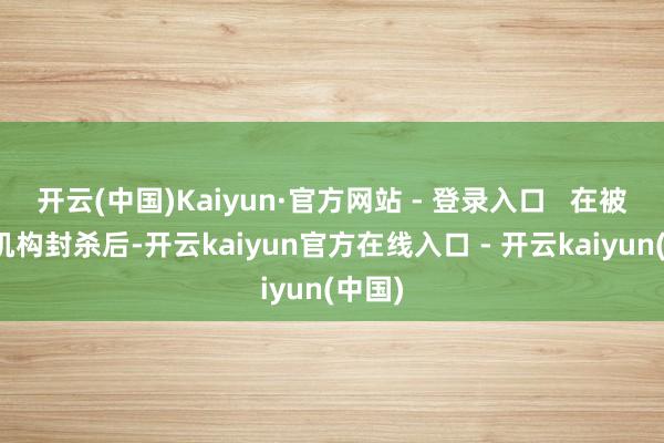 开云(中国)Kaiyun·官方网站 - 登录入口   在被多个机构封杀后-开云kaiyun官方在线入口 - 开云kaiyun(中国)