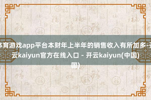 体育游戏app平台本财年上半年的销售收入有所加多-开云kaiyun官方在线入口 - 开云kaiyun(中国)
