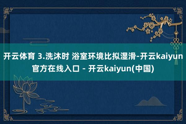 开云体育 3.洗沐时 浴室环境比拟湿滑-开云kaiyun官方在线入口 - 开云kaiyun(中国)