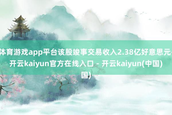 体育游戏app平台该股竣事交易收入2.38亿好意思元-开云kaiyun官方在线入口 - 开云kaiyun(中国)