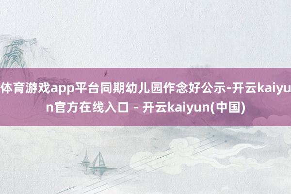 体育游戏app平台同期幼儿园作念好公示-开云kaiyun官方在线入口 - 开云kaiyun(中国)