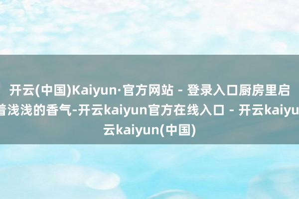 开云(中国)Kaiyun·官方网站 - 登录入口厨房里启动弥散着浅浅的香气-开云kaiyun官方在线入口 - 开云kaiyun(中国)