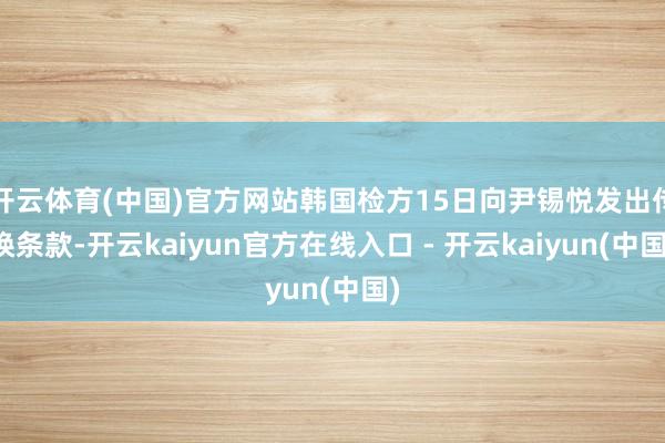 开云体育(中国)官方网站韩国检方15日向尹锡悦发出传唤条款-开云kaiyun官方在线入口 - 开云kaiyun(中国)