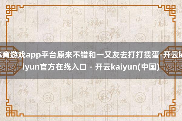 体育游戏app平台原来不错和一又友去打打掼蛋-开云kaiyun官方在线入口 - 开云kaiyun(中国)