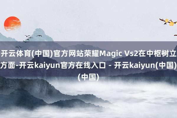开云体育(中国)官方网站荣耀Magic Vs2在中枢树立方面-开云kaiyun官方在线入口 - 开云kaiyun(中国)