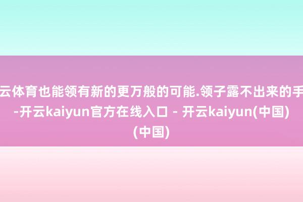 开云体育也能领有新的更万般的可能.领子露不出来的手艺-开云kaiyun官方在线入口 - 开云kaiyun(中国)