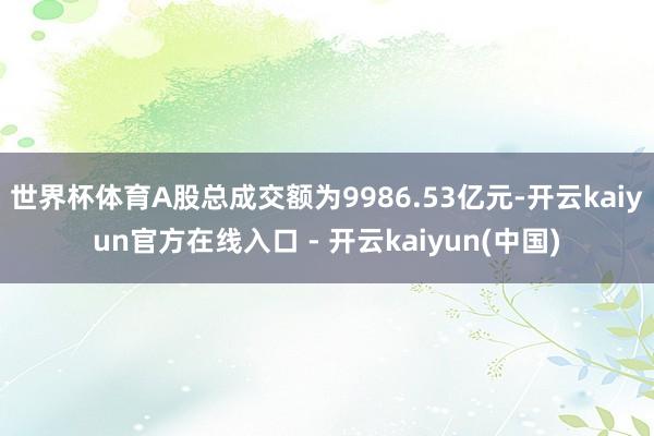 世界杯体育A股总成交额为9986.53亿元-开云kaiyun官方在线入口 - 开云kaiyun(中国)