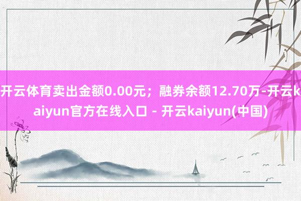 开云体育卖出金额0.00元；融券余额12.70万-开云kaiyun官方在线入口 - 开云kaiyun(中国)