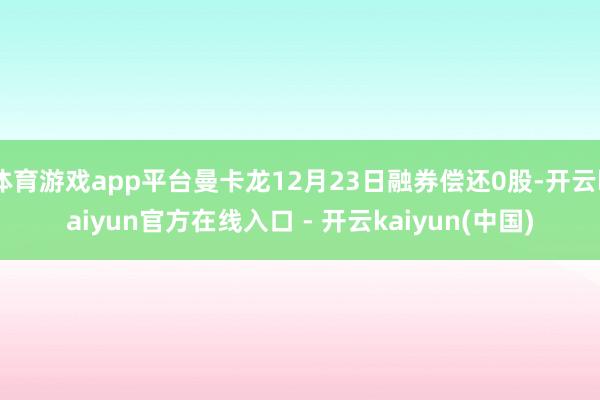 体育游戏app平台曼卡龙12月23日融券偿还0股-开云kaiyun官方在线入口 - 开云kaiyun(中国)