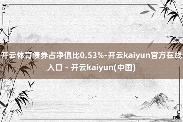 开云体育债券占净值比0.53%-开云kaiyun官方在线入口 - 开云kaiyun(中国)