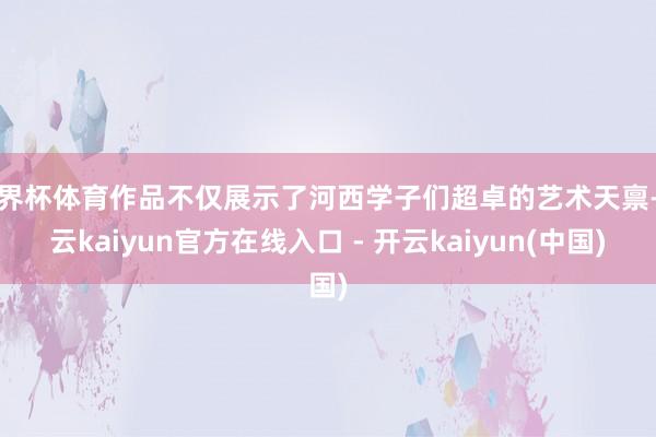世界杯体育作品不仅展示了河西学子们超卓的艺术天禀-开云kaiyun官方在线入口 - 开云kaiyun(中国)