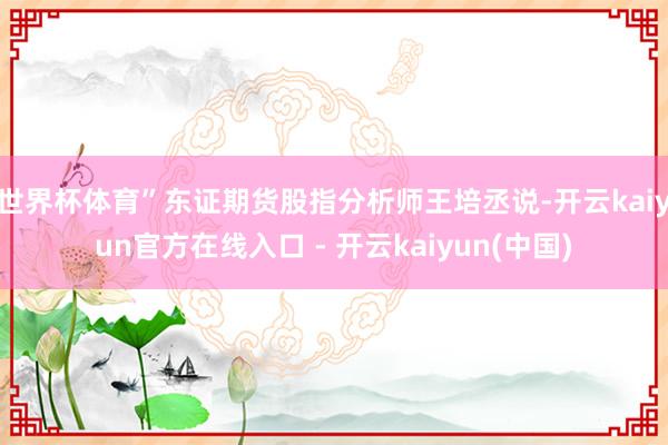 世界杯体育”东证期货股指分析师王培丞说-开云kaiyun官方在线入口 - 开云kaiyun(中国)