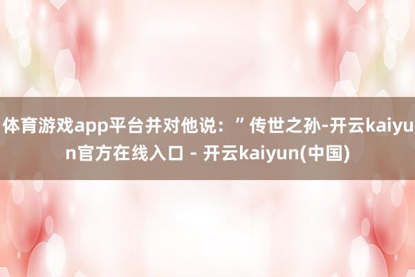 体育游戏app平台并对他说：”传世之孙-开云kaiyun官方在线入口 - 开云kaiyun(中国)