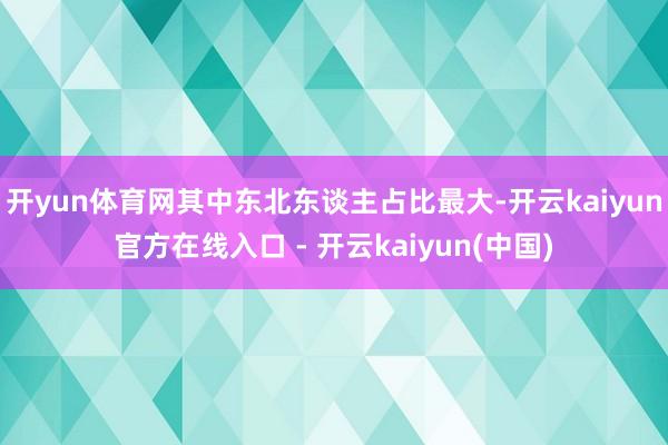 开yun体育网其中东北东谈主占比最大-开云kaiyun官方在线入口 - 开云kaiyun(中国)