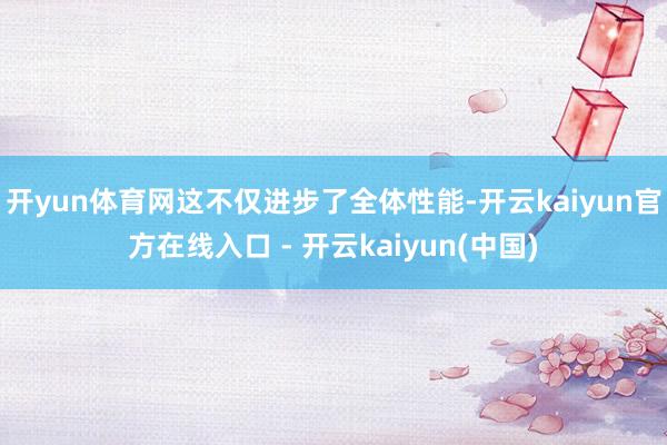 开yun体育网这不仅进步了全体性能-开云kaiyun官方在线入口 - 开云kaiyun(中国)