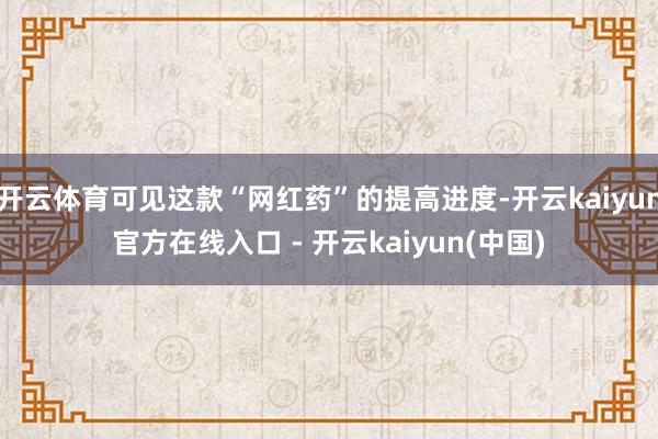 开云体育可见这款“网红药”的提高进度-开云kaiyun官方在线入口 - 开云kaiyun(中国)