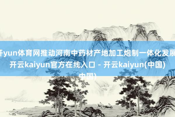 开yun体育网推动河南中药材产地加工炮制一体化发展-开云kaiyun官方在线入口 - 开云kaiyun(中国)