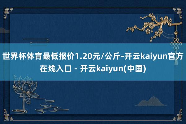 世界杯体育最低报价1.20元/公斤-开云kaiyun官方在线入口 - 开云kaiyun(中国)