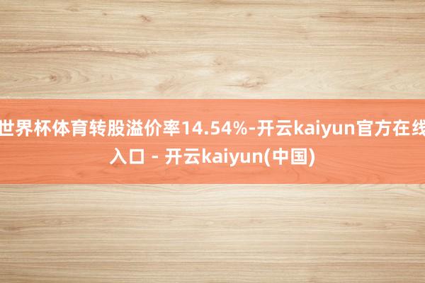 世界杯体育转股溢价率14.54%-开云kaiyun官方在线入口 - 开云kaiyun(中国)