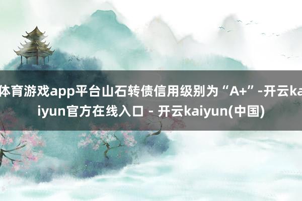 体育游戏app平台山石转债信用级别为“A+”-开云kaiyun官方在线入口 - 开云kaiyun(中国)