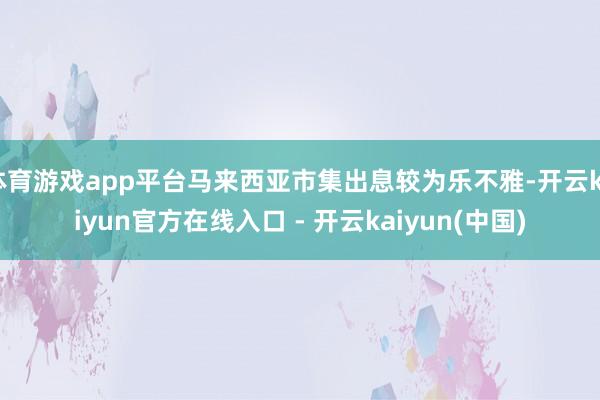 体育游戏app平台马来西亚市集出息较为乐不雅-开云kaiyun官方在线入口 - 开云kaiyun(中国)