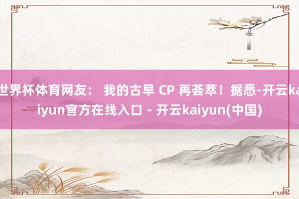 世界杯体育网友： 我的古早 CP 再荟萃！据悉-开云kaiyun官方在线入口 - 开云kaiyun(中国)