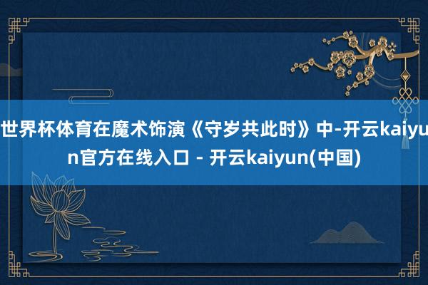 世界杯体育在魔术饰演《守岁共此时》中-开云kaiyun官方在线入口 - 开云kaiyun(中国)