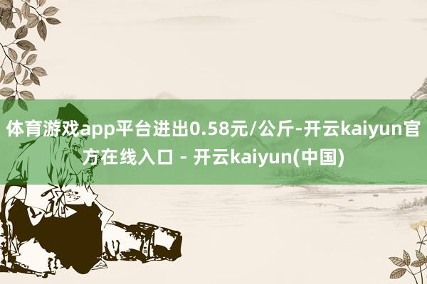 体育游戏app平台进出0.58元/公斤-开云kaiyun官方在线入口 - 开云kaiyun(中国)