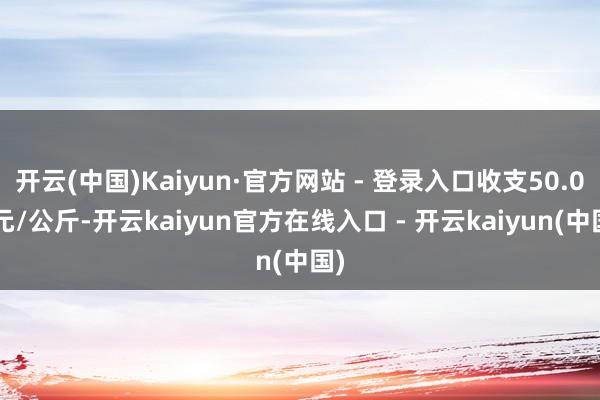 开云(中国)Kaiyun·官方网站 - 登录入口收支50.00元/公斤-开云kaiyun官方在线入口 - 开云kaiyun(中国)