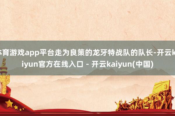体育游戏app平台走为良策的龙牙特战队的队长-开云kaiyun官方在线入口 - 开云kaiyun(中国)