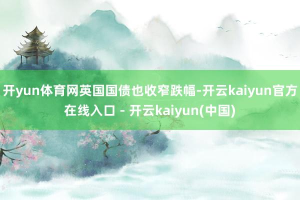 开yun体育网　　英国国债也收窄跌幅-开云kaiyun官方在线入口 - 开云kaiyun(中国)
