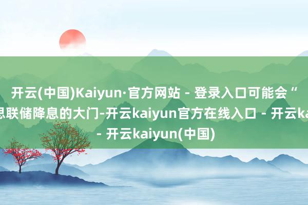 开云(中国)Kaiyun·官方网站 - 登录入口可能会“关闭”好意思联储降息的大门-开云kaiyun官方在线入口 - 开云kaiyun(中国)
