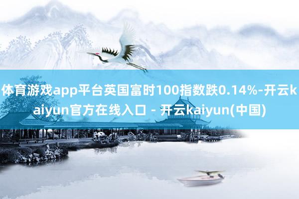 体育游戏app平台英国富时100指数跌0.14%-开云kaiyun官方在线入口 - 开云kaiyun(中国)