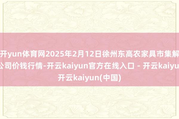 开yun体育网2025年2月12日徐州东高农家具市集解决有限公司价钱行情-开云kaiyun官方在线入口 - 开云kaiyun(中国)
