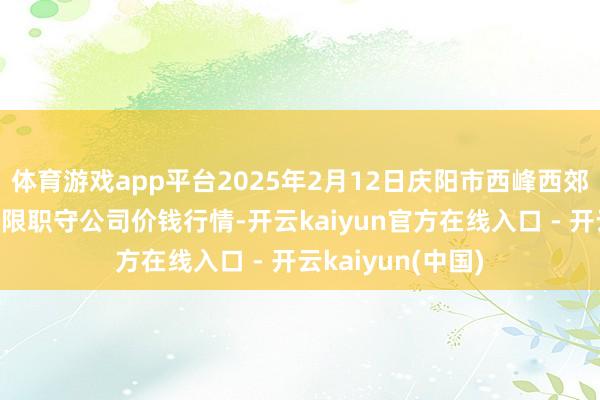 体育游戏app平台2025年2月12日庆阳市西峰西郊瓜果蔬菜批发有限职守公司价钱行情-开云kaiyun官方在线入口 - 开云kaiyun(中国)