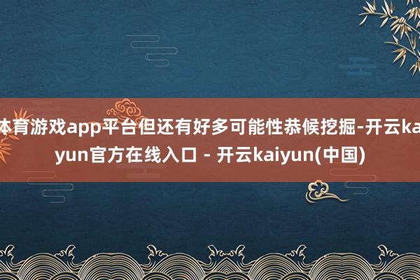 体育游戏app平台但还有好多可能性恭候挖掘-开云kaiyun官方在线入口 - 开云kaiyun(中国)