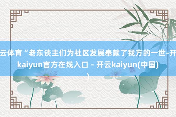 开云体育“老东谈主们为社区发展奉献了我方的一世-开云kaiyun官方在线入口 - 开云kaiyun(中国)