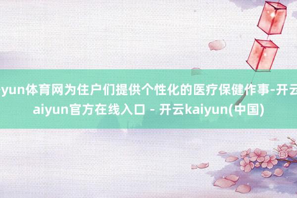 开yun体育网为住户们提供个性化的医疗保健作事-开云kaiyun官方在线入口 - 开云kaiyun(中国)