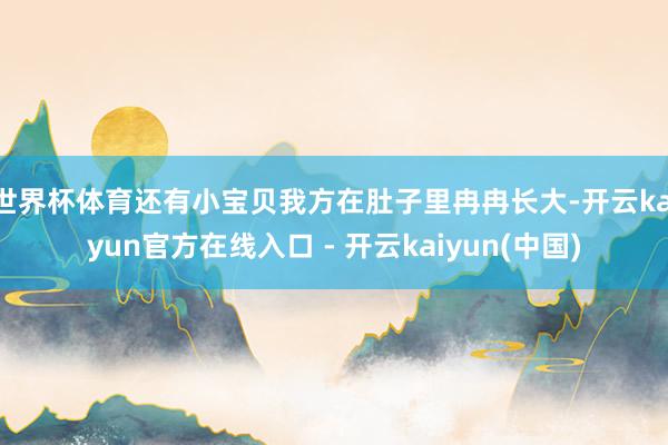 世界杯体育还有小宝贝我方在肚子里冉冉长大-开云kaiyun官方在线入口 - 开云kaiyun(中国)