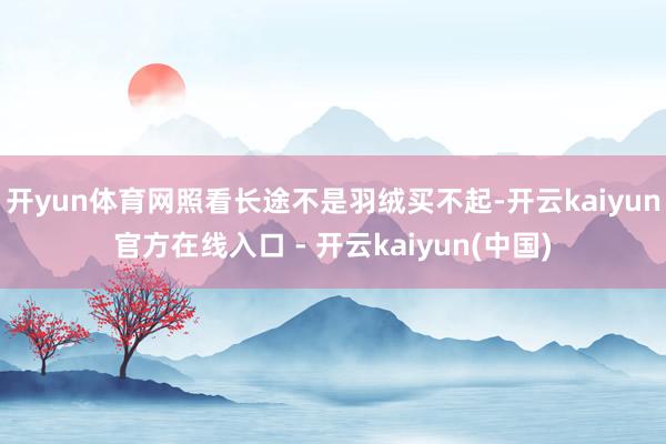 开yun体育网照看长途不是羽绒买不起-开云kaiyun官方在线入口 - 开云kaiyun(中国)