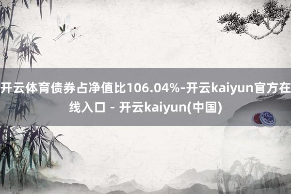 开云体育债券占净值比106.04%-开云kaiyun官方在线入口 - 开云kaiyun(中国)