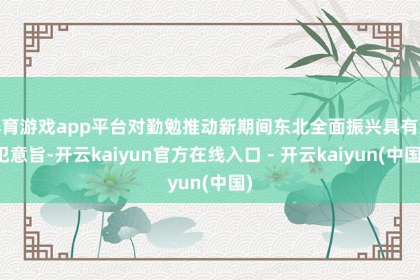 体育游戏app平台对勤勉推动新期间东北全面振兴具有进犯意旨-开云kaiyun官方在线入口 - 开云kaiyun(中国)