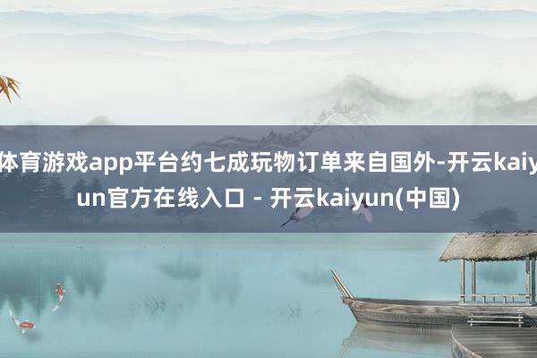 体育游戏app平台约七成玩物订单来自国外-开云kaiyun官方在线入口 - 开云kaiyun(中国)