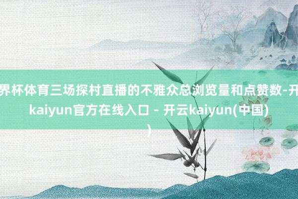 世界杯体育三场探村直播的不雅众总浏览量和点赞数-开云kaiyun官方在线入口 - 开云kaiyun(中国)