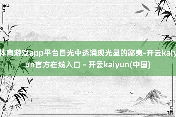 体育游戏app平台目光中透涌现光显的鄙夷-开云kaiyun官方在线入口 - 开云kaiyun(中国)