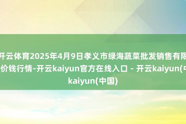 开云体育2025年4月9日孝义市绿海蔬菜批发销售有限公司价钱行情-开云kaiyun官方在线入口 - 开云kaiyun(中国)