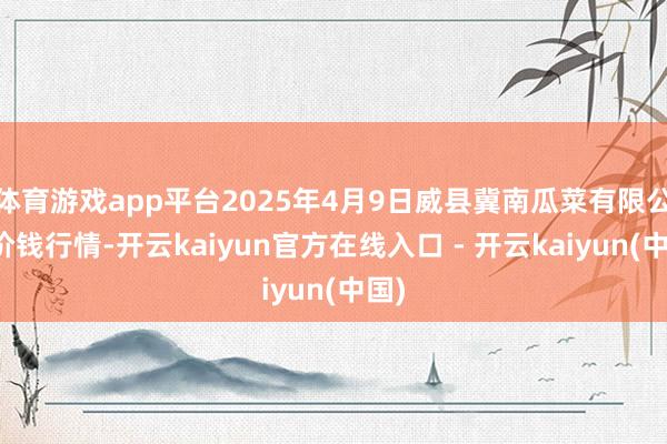 体育游戏app平台2025年4月9日威县冀南瓜菜有限公司价钱行情-开云kaiyun官方在线入口 - 开云kaiyun(中国)